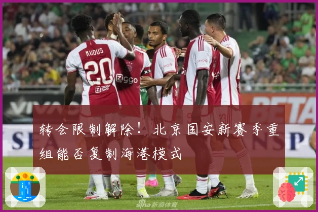转会限制解除！北京国安新赛季重组能否复制海港模式
