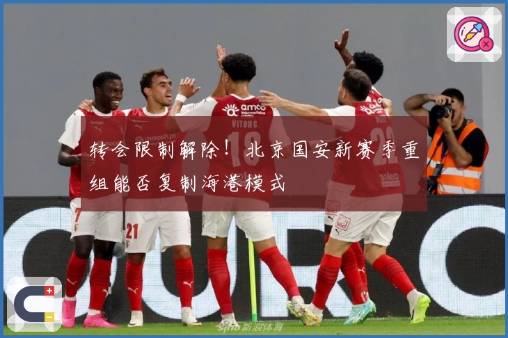 转会限制解除！北京国安新赛季重组能否复制海港模式