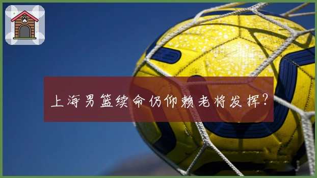 上海男篮续命仍仰赖老将发挥？